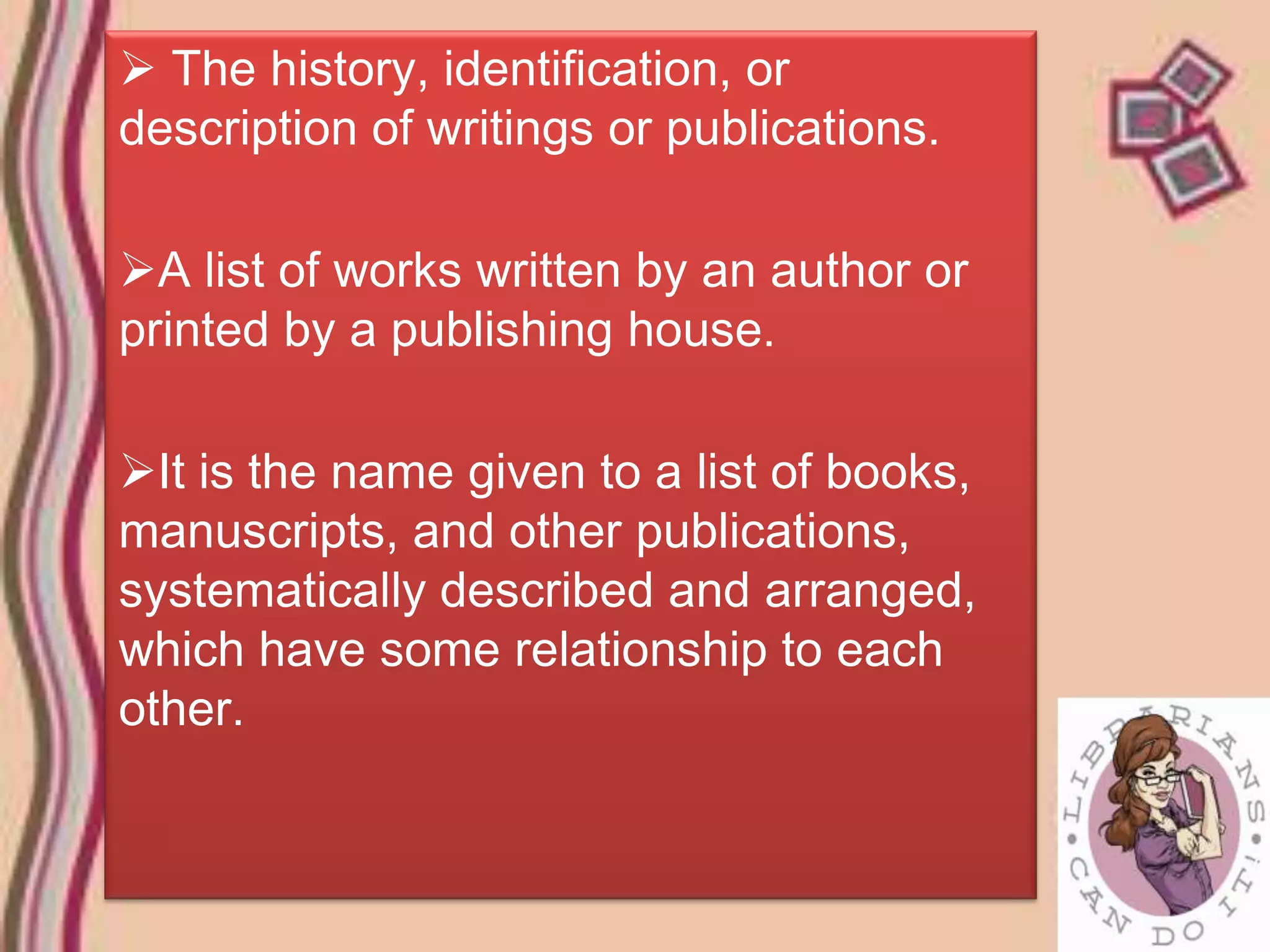  The history, identification, or
description of writings or publications.

A list of works written by an author or
printed by a publishing house.

It is the name given to a list of books,
manuscripts, and other publications,
systematically described and arranged,
which have some relationship to each
other.
 