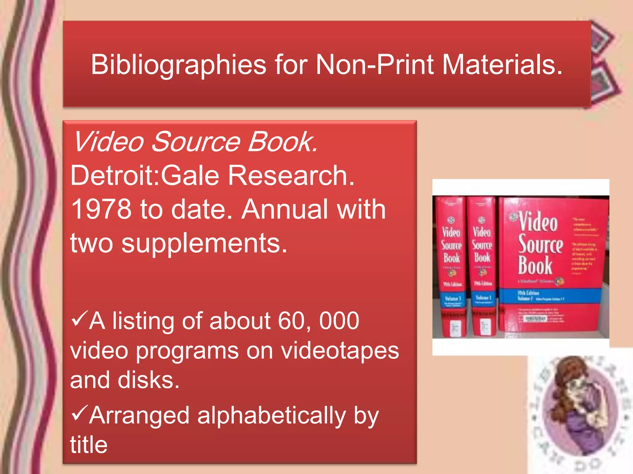 Bibliographies for Non-Print Materials.

Video Source Book.
Detroit:Gale Research.
1978 to date. Annual with
two supplements.

A listing of about 60, 000
video programs on videotapes
and disks.
Arranged alphabetically by
title
 