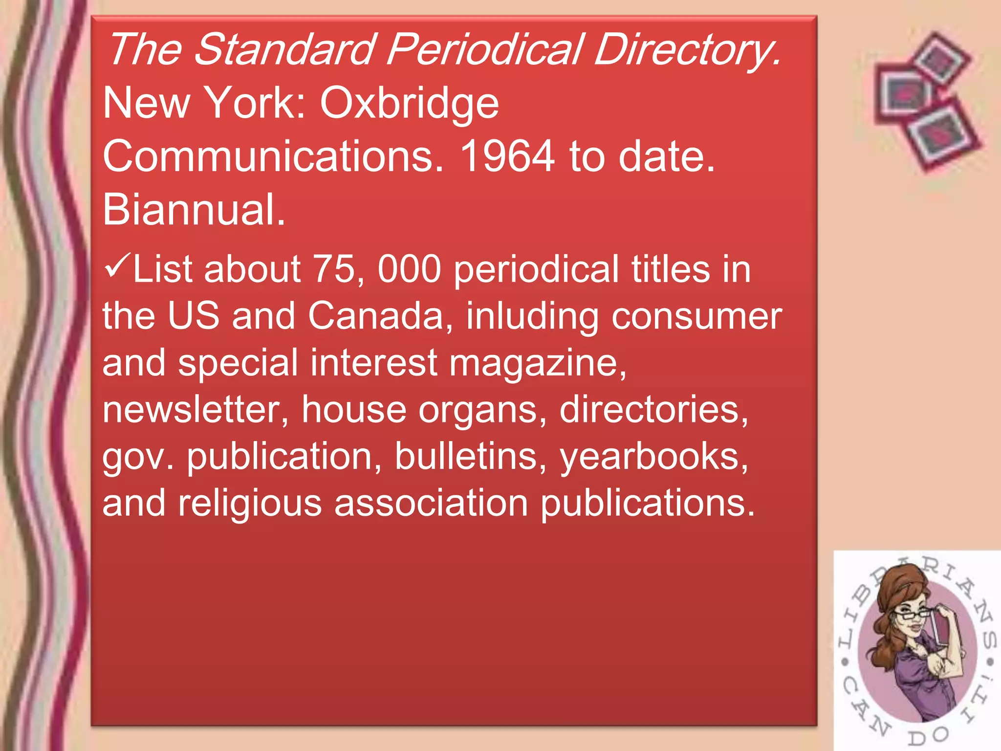 The Standard Periodical Directory.
New York: Oxbridge
Communications. 1964 to date.
Biannual.
List about 75, 000 periodical titles in
the US and Canada, inluding consumer
and special interest magazine,
newsletter, house organs, directories,
gov. publication, bulletins, yearbooks,
and religious association publications.
 