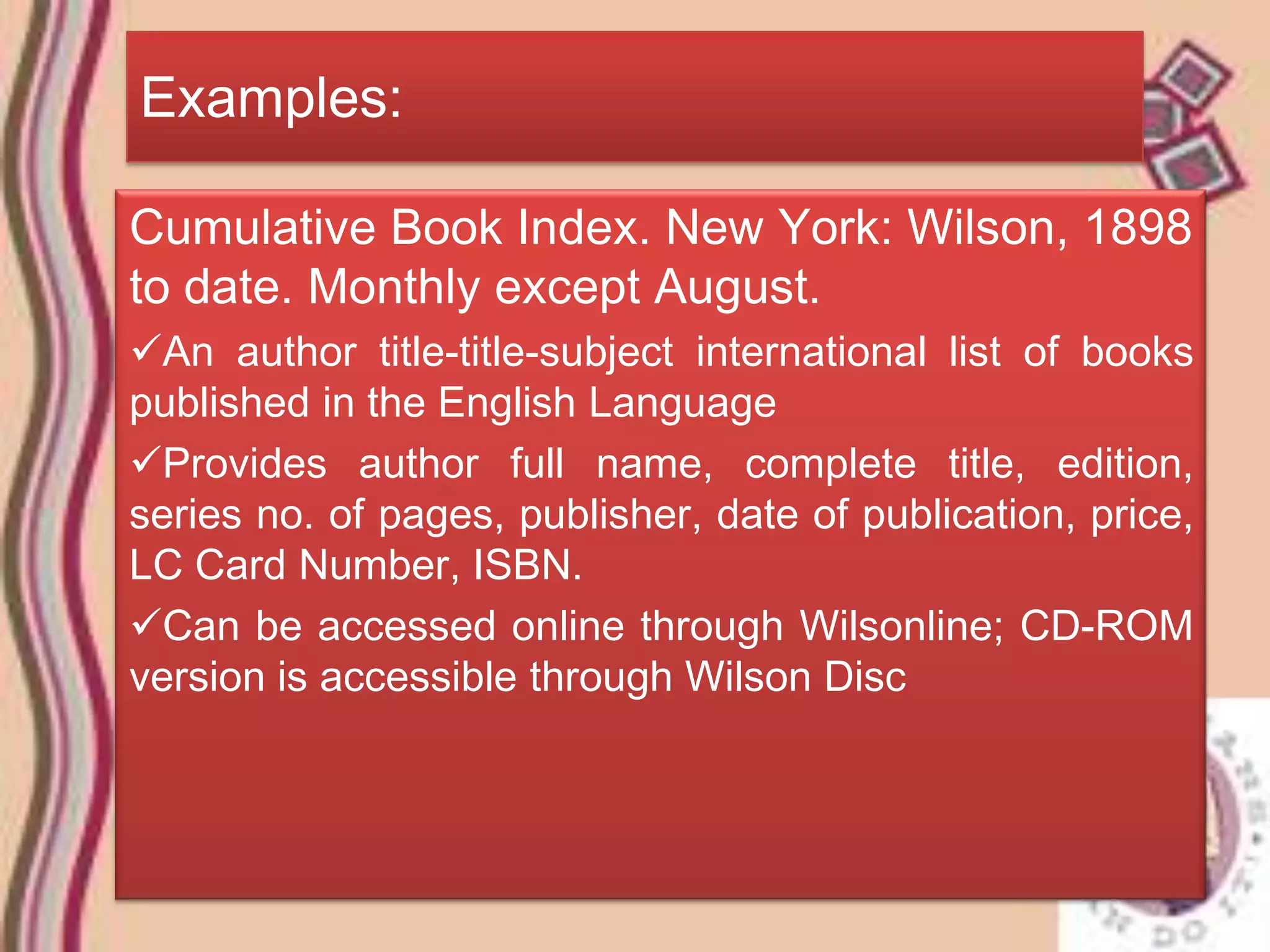Examples:

Cumulative Book Index. New York: Wilson, 1898
to date. Monthly except August.
An author title-title-subject international list of books
published in the English Language
Provides author full name, complete title, edition,
series no. of pages, publisher, date of publication, price,
LC Card Number, ISBN.
Can be accessed online through Wilsonline; CD-ROM
version is accessible through Wilson Disc
 