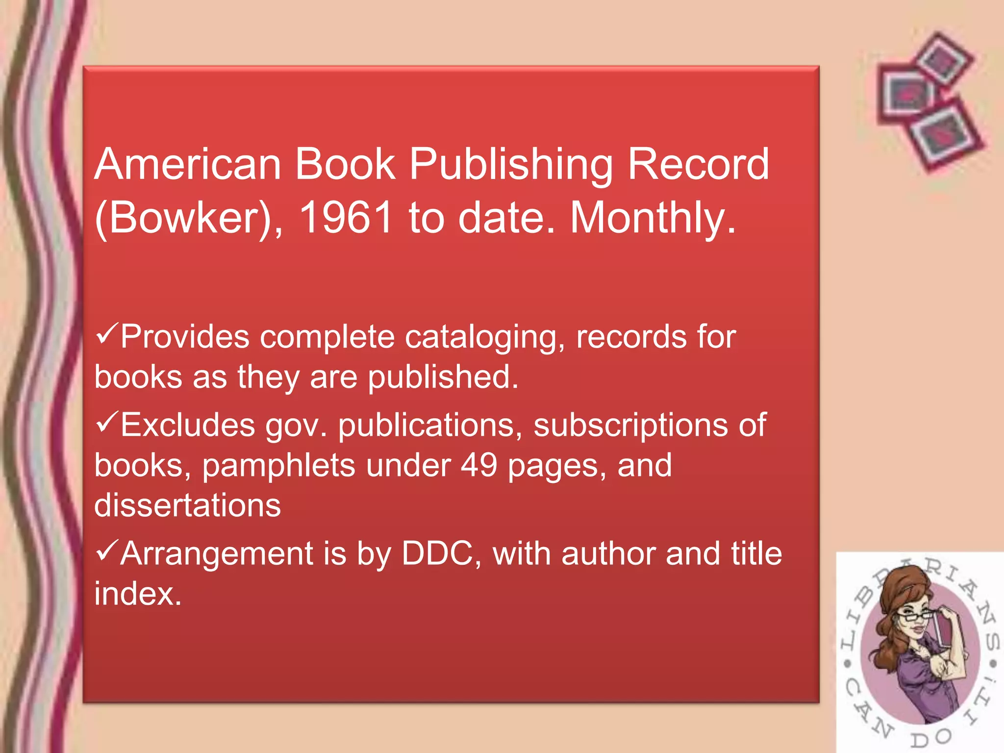 American Book Publishing Record
(Bowker), 1961 to date. Monthly.

Provides complete cataloging, records for
books as they are published.
Excludes gov. publications, subscriptions of
books, pamphlets under 49 pages, and
dissertations
Arrangement is by DDC, with author and title
index.
 