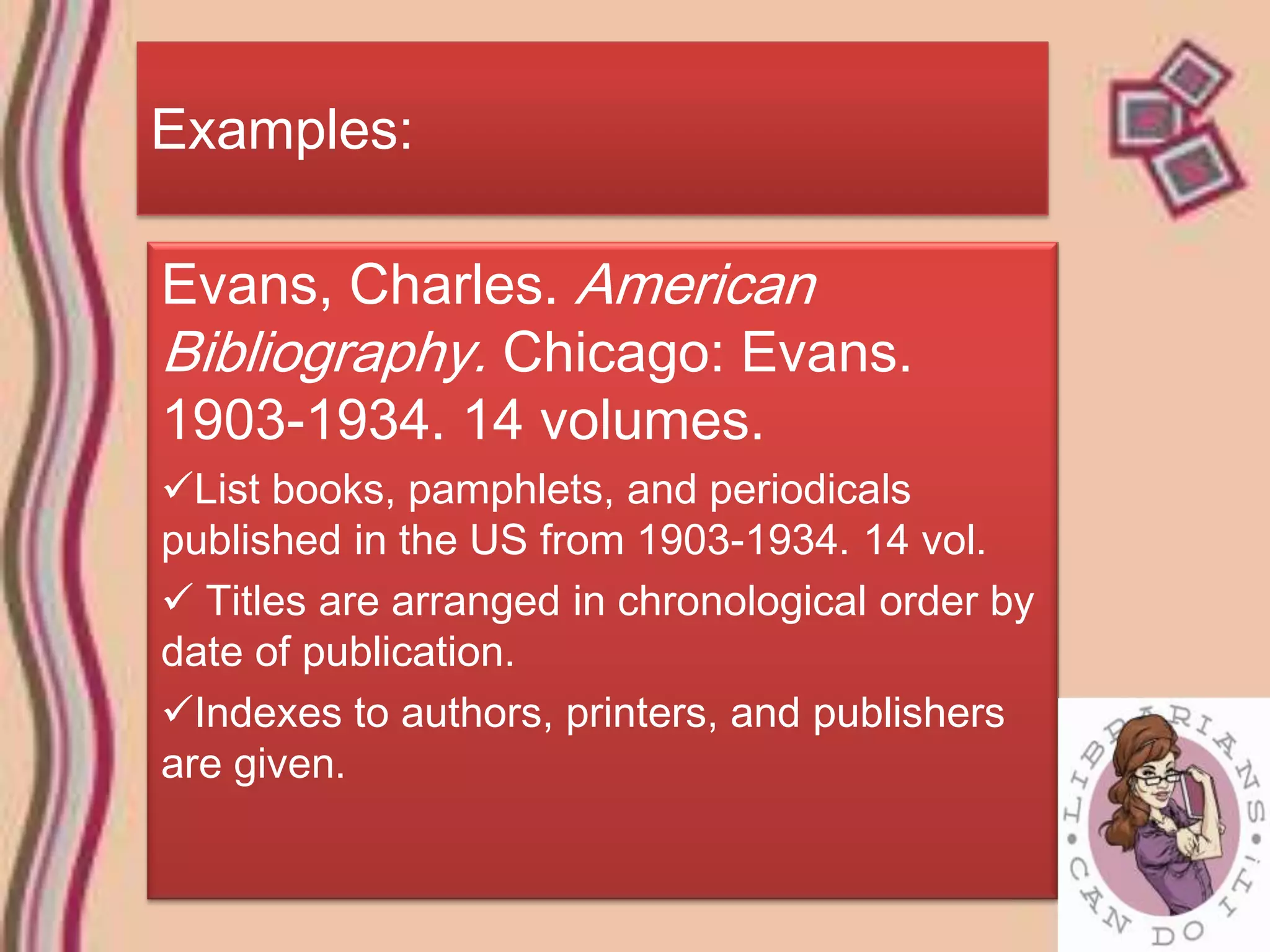 Examples:

Evans, Charles. American
Bibliography. Chicago: Evans.
1903-1934. 14 volumes.
List books, pamphlets, and periodicals
published in the US from 1903-1934. 14 vol.
 Titles are arranged in chronological order by
date of publication.
Indexes to authors, printers, and publishers
are given.
 