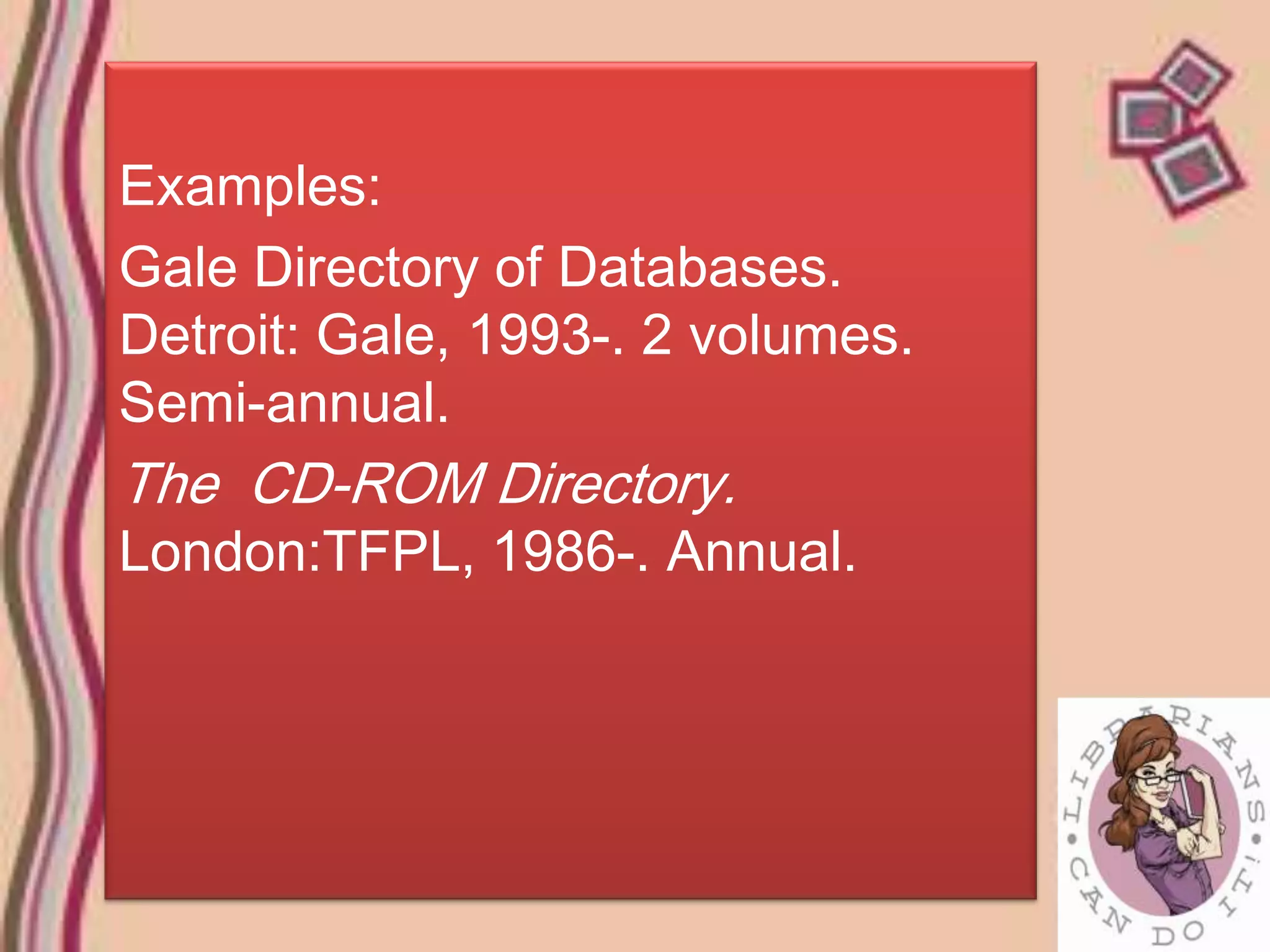 Examples:
Gale Directory of Databases.
Detroit: Gale, 1993-. 2 volumes.
Semi-annual.
The CD-ROM Directory.
London:TFPL, 1986-. Annual.
 