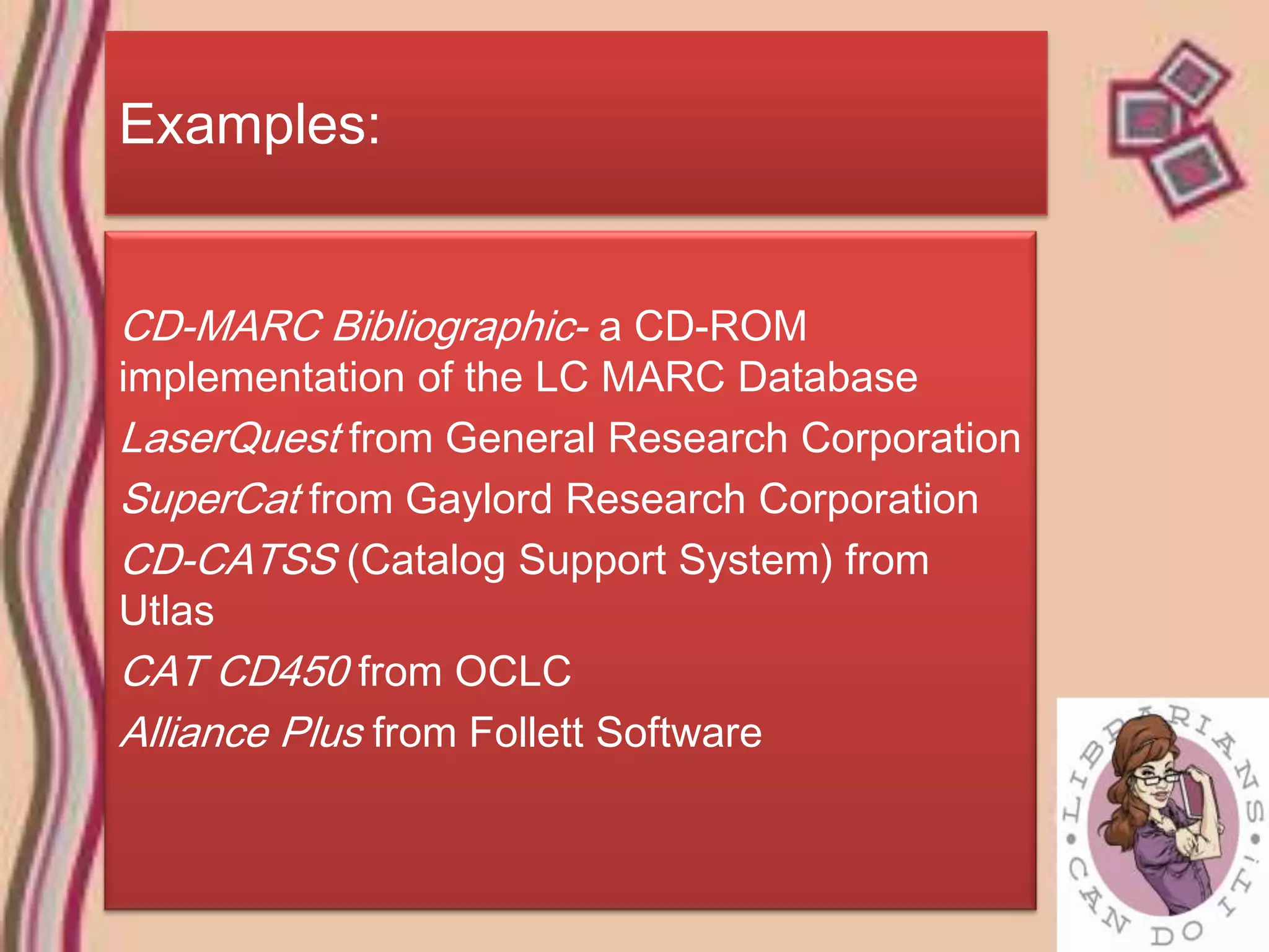 Examples:


CD-MARC Bibliographic- a CD-ROM
implementation of the LC MARC Database
LaserQuest from General Research Corporation
SuperCat from Gaylord Research Corporation
CD-CATSS (Catalog Support System) from
Utlas
CAT CD450 from OCLC
Alliance Plus from Follett Software
 