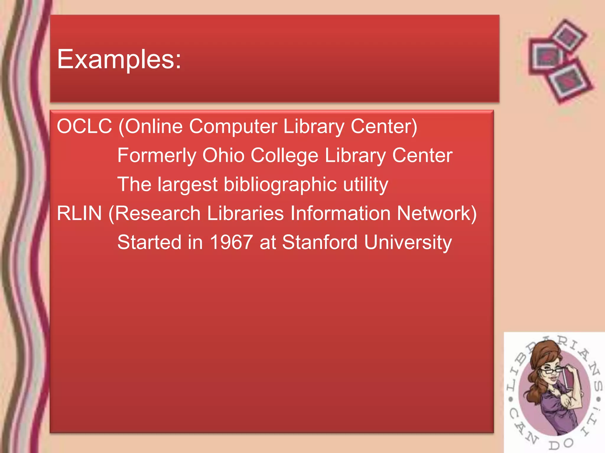 Examples:

OCLC (Online Computer Library Center)
      Formerly Ohio College Library Center
      The largest bibliographic utility
RLIN (Research Libraries Information Network)
      Started in 1967 at Stanford University
 