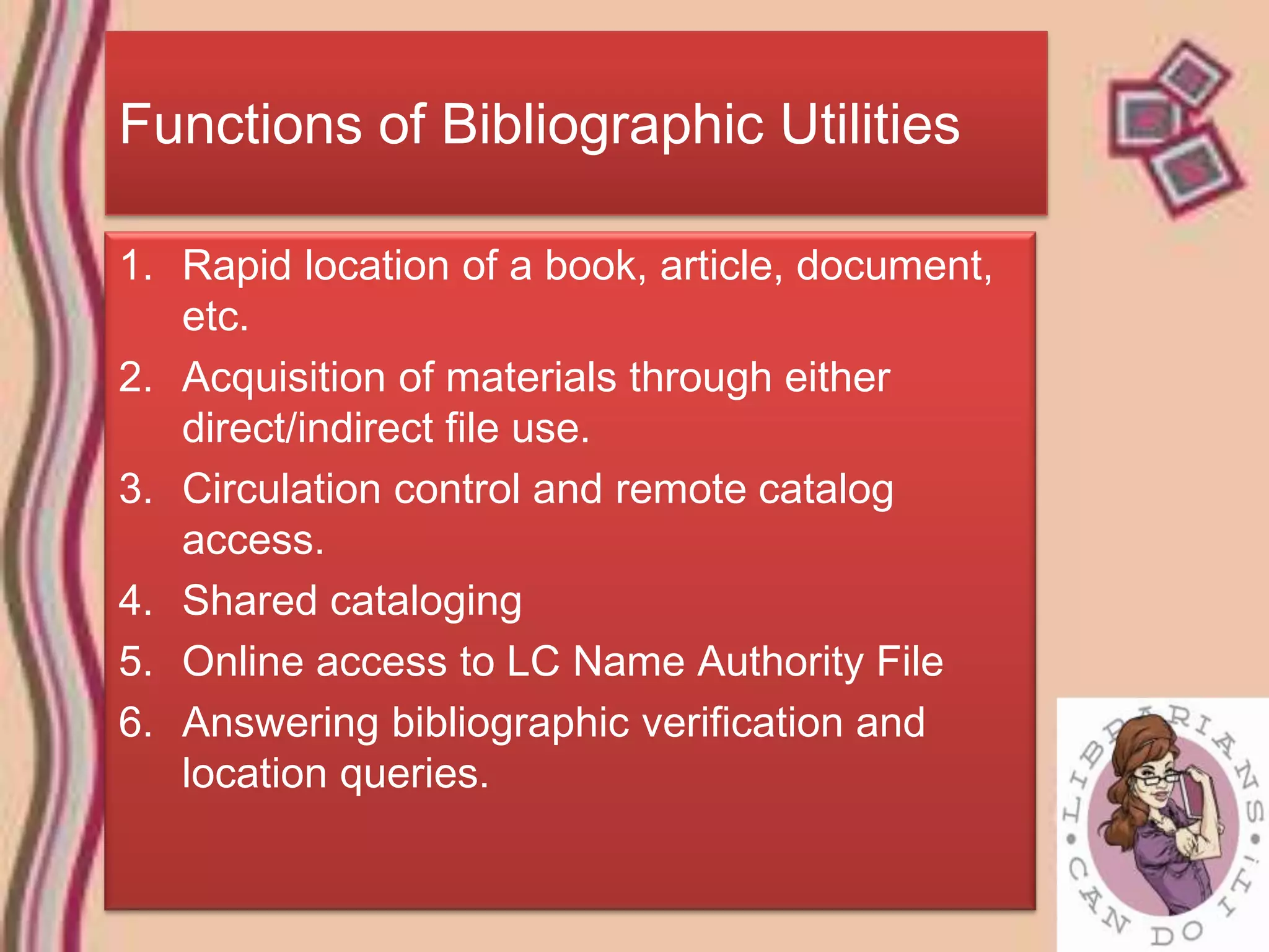 Functions of Bibliographic Utilities

1. Rapid location of a book, article, document,
   etc.
2. Acquisition of materials through either
   direct/indirect file use.
3. Circulation control and remote catalog
   access.
4. Shared cataloging
5. Online access to LC Name Authority File
6. Answering bibliographic verification and
   location queries.
 