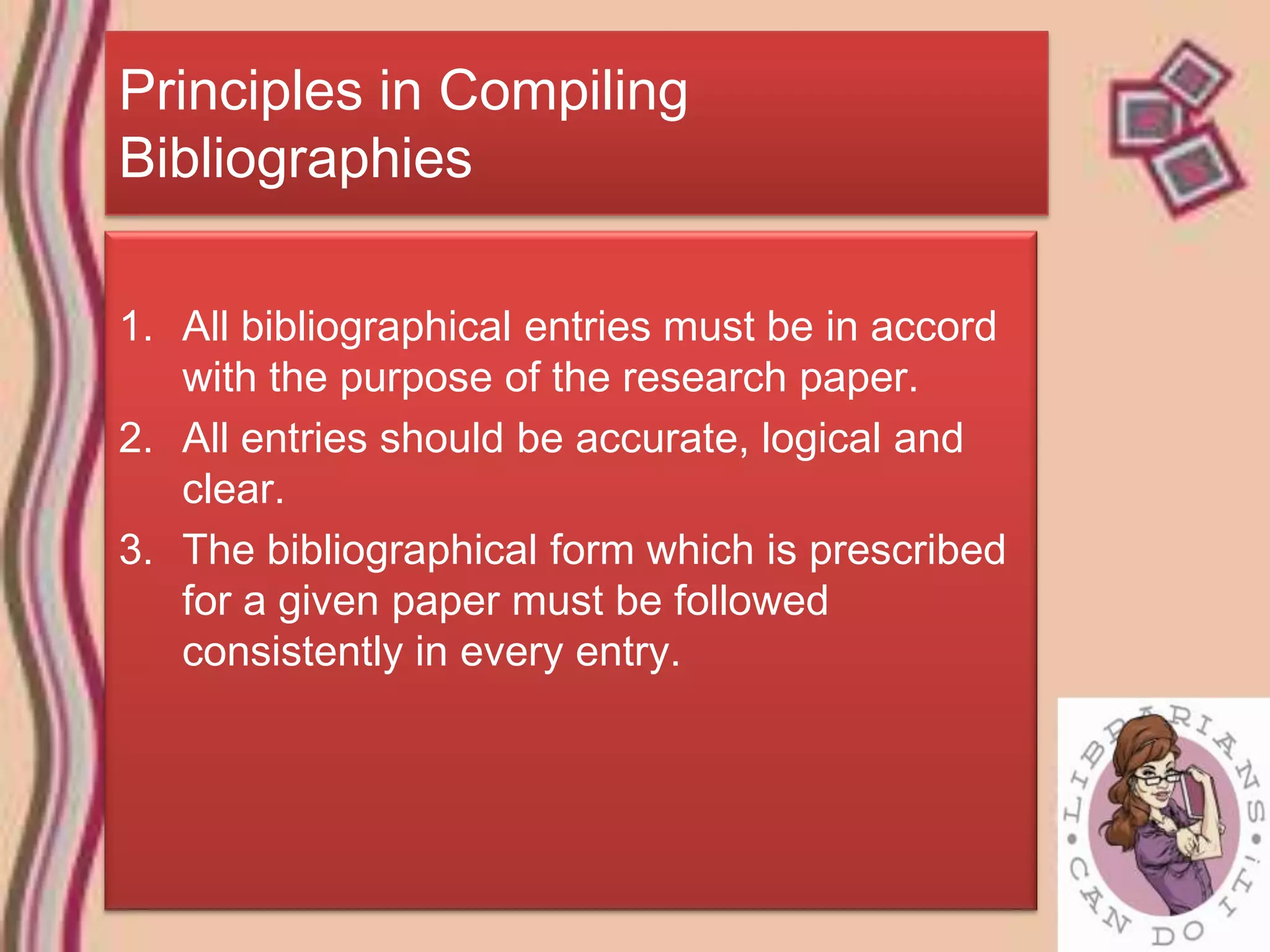 Principles in Compiling
Bibliographies

1. All bibliographical entries must be in accord
   with the purpose of the research paper.
2. All entries should be accurate, logical and
   clear.
3. The bibliographical form which is prescribed
   for a given paper must be followed
   consistently in every entry.
 