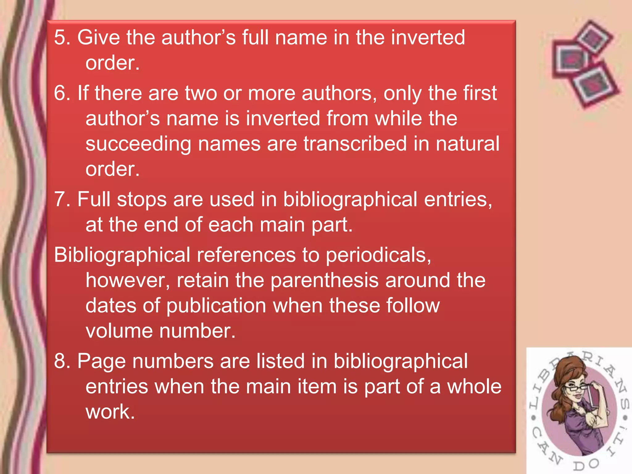 5. Give the author’s full name in the inverted
    order.
6. If there are two or more authors, only the first
    author’s name is inverted from while the
    succeeding names are transcribed in natural
    order.
7. Full stops are used in bibliographical entries,
    at the end of each main part.
Bibliographical references to periodicals,
    however, retain the parenthesis around the
    dates of publication when these follow
    volume number.
8. Page numbers are listed in bibliographical
    entries when the main item is part of a whole
    work.
 