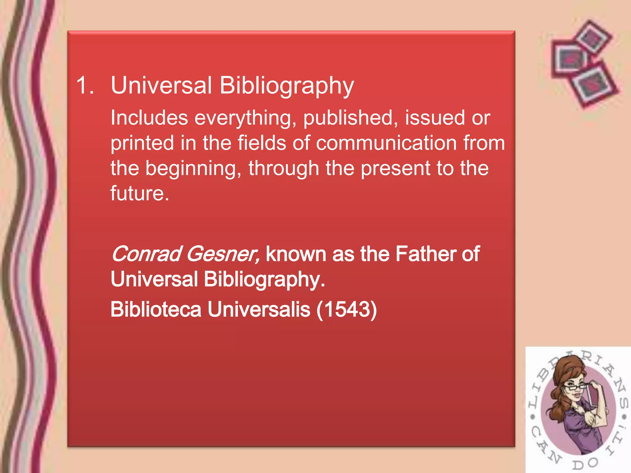 1. Universal Bibliography
   Includes everything, published, issued or
   printed in the fields of communication from
   the beginning, through the present to the
   future.

   Conrad Gesner, known as the Father of
   Universal Bibliography.
   Biblioteca Universalis (1543)
 