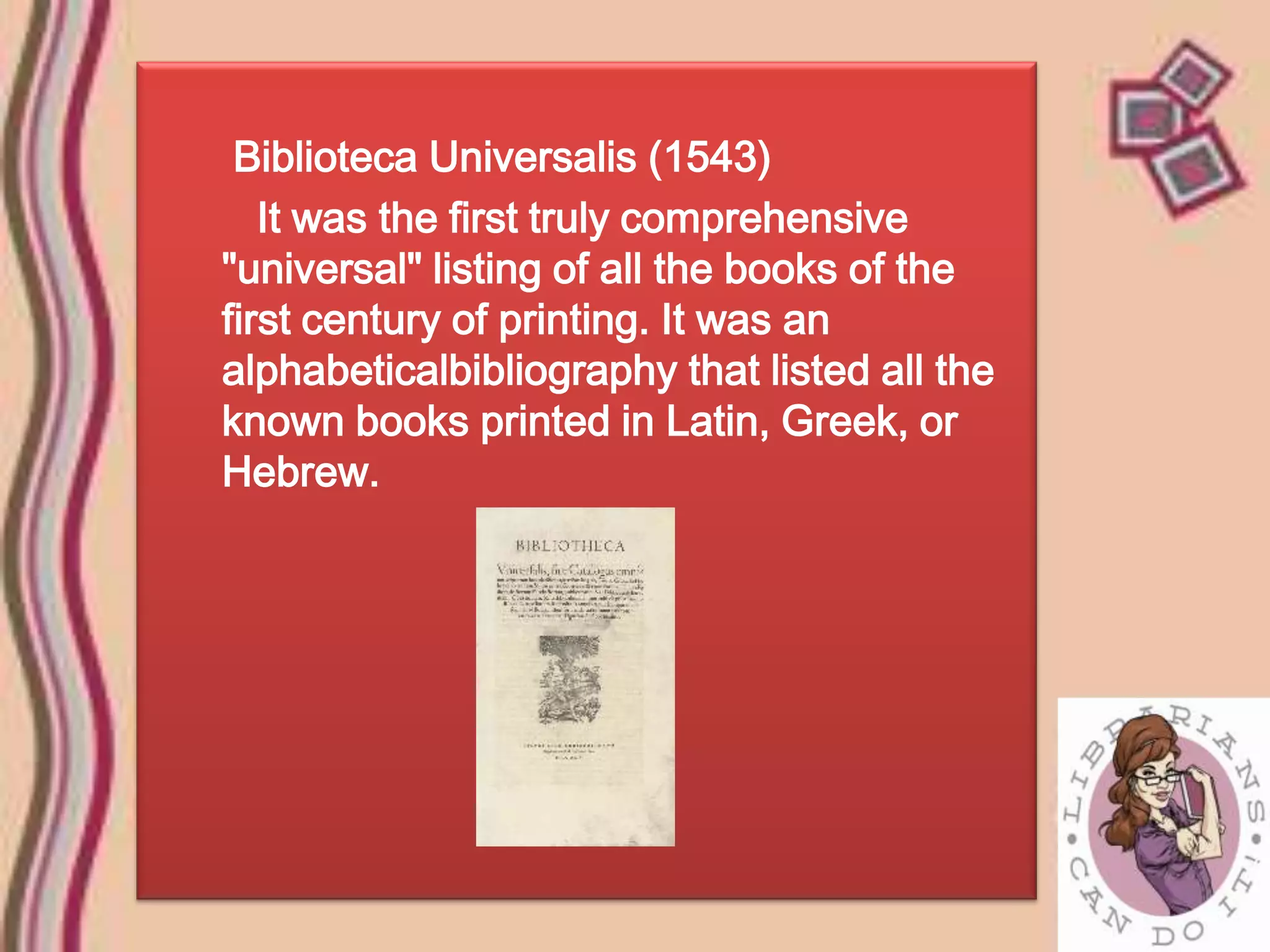 Biblioteca Universalis (1543)
   It was the first truly comprehensive
"universal" listing of all the books of the
first century of printing. It was an
alphabeticalbibliography that listed all the
known books printed in Latin, Greek, or
Hebrew.
 