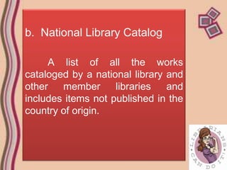b. National Library Catalog

     A list of all the works
cataloged by a national library and
other   member      libraries   and
includes items not published in the
country of origin.
 