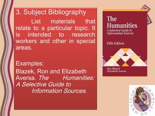 3. Subject Bibliography
      List   materials     that
relate to a particular topic. It
is intended to research
workers and other in special
areas.

Examples:
Blazek, Ron and Elizabeth
Aversa. The     Humanities:
A Selective Guide to
     Information Sources.
 