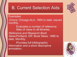 B. Current Selection Aids
Examples:
Choice. Chicago:ALA, 1964 to date. Issued
monthly
     Evaluates a number of reference
     titles of value to all libraries.
Reference and Research Book
News.Portland, OR: Book News. 1985 to
date. Monthly.
      Provides full bibliographic
information and a short descriptive
annotation.
 