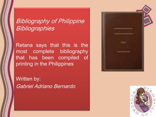 Bibliography of Philippine
Bibliographies

Retana says that this is the
most complete bibliography
that has been compiled of
printing in the Philippines

Written by:
Gabriel Adriano Bernardo
 