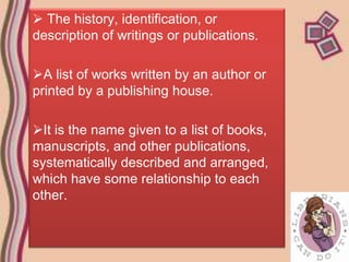  The history, identification, or
description of writings or publications.

A list of works written by an author or
printed by a publishing house.

It is the name given to a list of books,
manuscripts, and other publications,
systematically described and arranged,
which have some relationship to each
other.
 