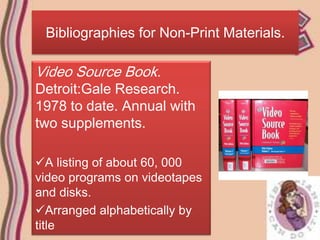 Bibliographies for Non-Print Materials.

Video Source Book.
Detroit:Gale Research.
1978 to date. Annual with
two supplements.

A listing of about 60, 000
video programs on videotapes
and disks.
Arranged alphabetically by
title
 