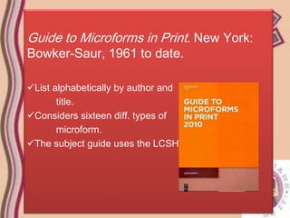 Guide to Microforms in Print. New York:
Bowker-Saur, 1961 to date.

List alphabetically by author and
       title.
Considers sixteen diff. types of
       microform.
The subject guide uses the LCSH
 