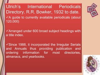 Ulrich’s   International  Periodicals
Directory. R.R. Bowker, 1932 to date.
A guide to currently available periodicals (about
120,000)

Arranged under 600 broad subject headings with
a title index.

Since 1988, it incorporated the Irregular Serials
and Annuals thus providing publication and
ordering information for most directories,
almanacs, and yearbooks.
 