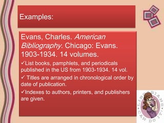 Examples:

Evans, Charles. American
Bibliography. Chicago: Evans.
1903-1934. 14 volumes.
List books, pamphlets, and periodicals
published in the US from 1903-1934. 14 vol.
 Titles are arranged in chronological order by
date of publication.
Indexes to authors, printers, and publishers
are given.
 