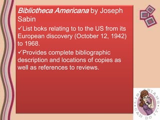 Bibliotheca Americana by Joseph
Sabin
List boks relating to to the US from its
European discovery (October 12, 1942)
to 1968.
Provides complete bibliographic
description and locations of copies as
well as references to reviews.
 