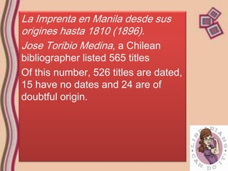 La Imprenta en Manila desde sus
origines hasta 1810 (1896).
Jose Toribio Medina, a Chilean
bibliographer listed 565 titles
Of this number, 526 titles are dated,
15 have no dates and 24 are of
doubtful origin.
 