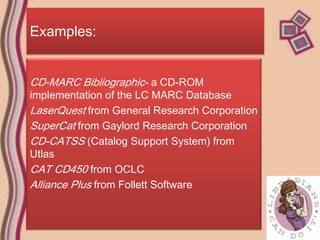 Examples:


CD-MARC Bibliographic- a CD-ROM
implementation of the LC MARC Database
LaserQuest from General Research Corporation
SuperCat from Gaylord Research Corporation
CD-CATSS (Catalog Support System) from
Utlas
CAT CD450 from OCLC
Alliance Plus from Follett Software
 