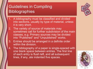 Guidelines in Compiling
Bibliographies
1. A bibliography must be classified and divided
   into sections, usually by type of material, unless
   it is very short.
2. The variety of source of materials may
   sometimes call for further subdivision of the main
   classes, e.g. Primary sources may be divided
   into “Published” and “Unpublished” works.
3. Entries should be arranged in a definite order
   within the division.
4. The bibliography of a paper is single-spaced with
   one blank space between entries. The first line
   of each entry is flush left, and all subsequent
   lines, if any, ate indented five spaces.
 