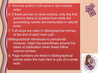 5. Give the author’s full name in the inverted
    order.
6. If there are two or more authors, only the first
    author’s name is inverted from while the
    succeeding names are transcribed in natural
    order.
7. Full stops are used in bibliographical entries,
    at the end of each main part.
Bibliographical references to periodicals,
    however, retain the parenthesis around the
    dates of publication when these follow
    volume number.
8. Page numbers are listed in bibliographical
    entries when the main item is part of a whole
    work.
 