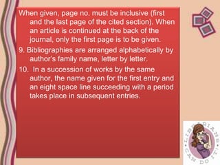 When given, page no. must be inclusive (first
    and the last page of the cited section). When
    an article is continued at the back of the
    journal, only the first page is to be given.
9. Bibliographies are arranged alphabetically by
    author’s family name, letter by letter.
10. In a succession of works by the same
    author, the name given for the first entry and
    an eight space line succeeding with a period
    takes place in subsequent entries.
 