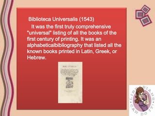 Biblioteca Universalis (1543)
   It was the first truly comprehensive
"universal" listing of all the books of the
first century of printing. It was an
alphabeticalbibliography that listed all the
known books printed in Latin, Greek, or
Hebrew.
 