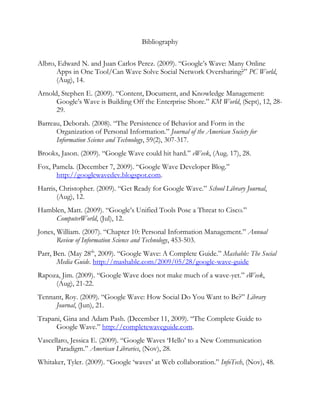 Bibliography Albro, Edward N. and Juan Carlos Perez. (2009). “Google’s Wave: Many Online Apps in One Tool/Can Wave Solve Social Network Oversharing?” PC World, (Aug), 14. Arnold, Stephen E. (2009). “Content, Document, and Knowledge Management: Google’s Wave is Building Off the Enterprise Shore.” KM World, (Sept), 12, 28-29. Barreau, Deborah. (2008). “The Persistence of Behavior and Form in the Organization of Personal Information.” Journal of the American Society for Information Science and Technology, 59(2), 307-317. Brooks, Jason. (2009). “Google Wave could hit hard.” eWeek, (Aug. 17), 28. Fox, Pamela. (December 7, 2009). “Google Wave Developer Blog.” http://googlewavedev.blogspot.com.  Harris, Christopher. (2009). “Get Ready for Google Wave.” School Library Journal, (Aug), 12.  Hamblen, Matt. (2009). “Google’s Unified Tools Pose a Threat to Cisco.” ComputerWorld, (Jul), 12. Jones, William. (2007). “Chapter 10: Personal Information Management.” Annual Review of Information Science and Technology, 453-503. Parr, Ben. (May 28th, 2009). “Google Wave: A Complete Guide.” Mashable: The Social Media Guide. http://mashable.com/2009/05/28/google-wave-guide  Rapoza, Jim. (2009). “Google Wave does not make much of a wave-yet.” eWeek, (Aug), 21-22. Tennant, Roy. (2009). “Google Wave: How Social Do You Want to Be?” Library Journal, (Jun), 21. Trapani, Gina and Adam Pash. (December 11, 2009). “The Complete Guide to Google Wave.” http://completewaveguide.com.  Vascellaro, Jessica E. (2009). “Google Waves ‘Hello’ to a New Communication Paradigm.” American Libraries, (Nov), 28. Whitaker, Tyler. (2009). “Google ‘waves’ at Web collaboration.” InfoTech, (Nov), 48. Whittaker, Steve, Victoria Bellotti and Jacek Gwizdka. “Email in Personal Information Management.” Communications of the ACM, 49 (1), 68-75. 