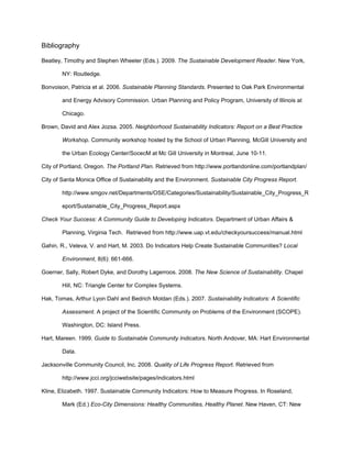 Bibliography

Beatley, Timothy and Stephen Wheeler (Eds.). 2009. The Sustainable Development Reader. New York,

        NY: Routledge.

Bonvoison, Patricia et al. 2006. Sustainable Planning Standards. Presented to Oak Park Environmental

        and Energy Advisory Commission. Urban Planning and Policy Program, University of Illinois at

        Chicago.

Brown, David and Alex Jozsa. 2005. Neighborhood Sustainability Indicators: Report on a Best Practice

        Workshop. Community workshop hosted by the School of Urban Planning, McGill University and

        the Urban Ecology Center/SocecM at Mc Gill University in Montreal, June 10-11.

City of Portland, Oregon. The Portland Plan. Retrieved from http://www.portlandonline.com/portlandplan/

City of Santa Monica Office of Sustainability and the Environment. Sustainable City Progress Report.

        http://www.smgov.net/Departments/OSE/Categories/Sustainability/Sustainable_City_Progress_R

        eport/Sustainable_City_Progress_Report.aspx

Check Your Success: A Community Guide to Developing Indicators. Department of Urban Affairs &

        Planning, Virginia Tech. Retrieved from http://www.uap.vt.edu/checkyoursuccess/manual.html

Gahin, R., Veleva, V. and Hart, M. 2003. Do Indicators Help Create Sustainable Communities? Local

        Environment, 8(6): 661-666.

Goerner, Sally, Robert Dyke, and Dorothy Lagerroos. 2008. The New Science of Sustainability. Chapel

        Hill, NC: Triangle Center for Complex Systems.

Hak, Tomas, Arthur Lyon Dahl and Bedrich Moldan (Eds.). 2007. Sustainability Indicators: A Scientific

        Assessment. A project of the Scientific Community on Problems of the Environment (SCOPE).

        Washington, DC: Island Press.

Hart, Mareen. 1999. Guide to Sustainable Community Indicators. North Andover, MA: Hart Environmental

        Data.

Jacksonville Community Council, Inc. 2008. Quality of Life Progress Report. Retrieved from

        http://www.jcci.org/jcciwebsite/pages/indicators.html

Kline, Elizabeth. 1997. Sustainable Community Indicators: How to Measure Progress. In Roseland,

        Mark (Ed.) Eco-City Dimensions: Healthy Communities, Healthy Planet. New Haven, CT: New
 