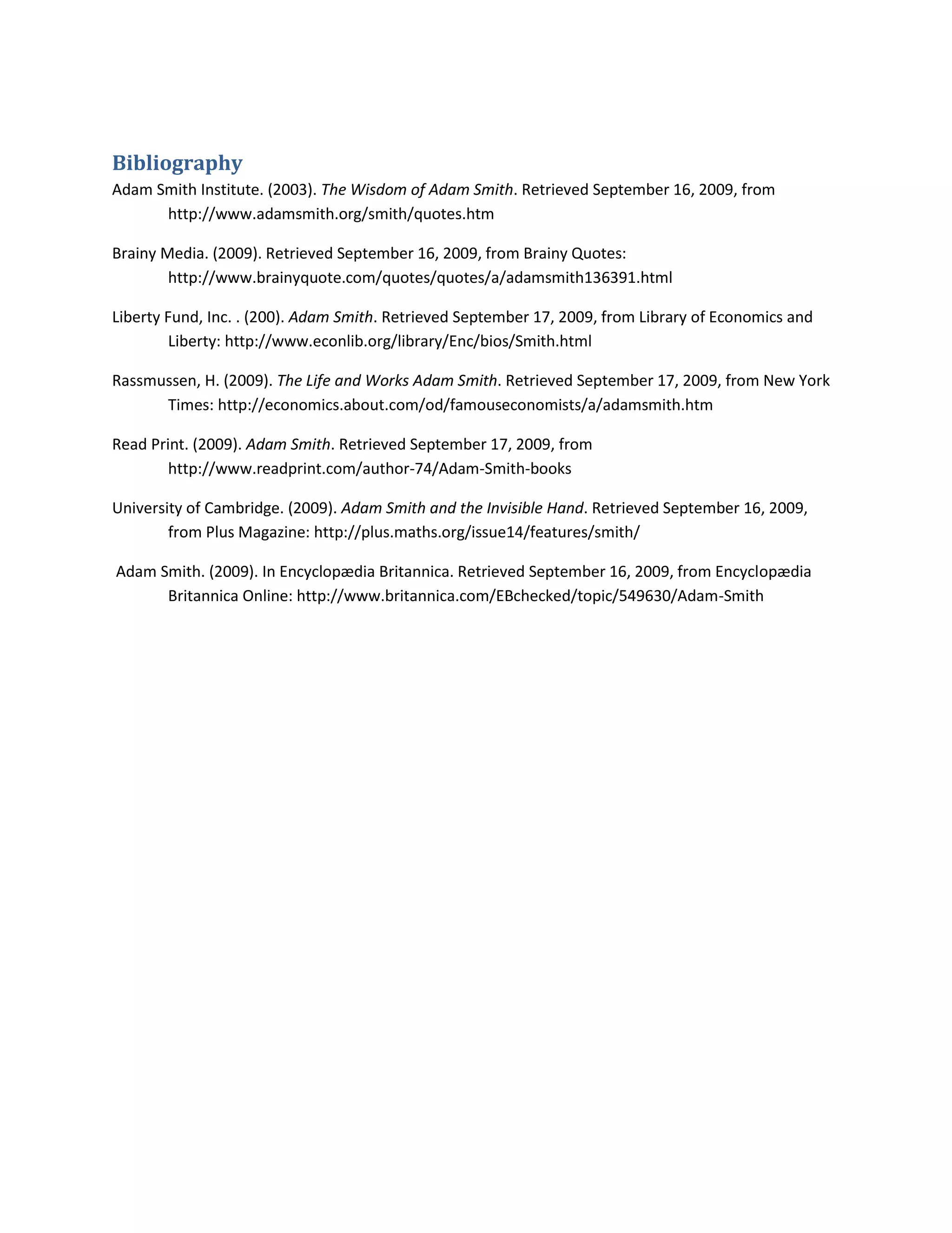 Bibliography BIBLIOGRAPHY Adam Smith Institute. (2003). The Wisdom of Adam Smith. Retrieved September 16, 2009, from http://www.adamsmith.org/smith/quotes.htmBrainy Media. (2009). Retrieved September 16, 2009, from Brainy Quotes: http://www.brainyquote.com/quotes/quotes/a/adamsmith136391.htmlLiberty Fund, Inc. . (200). Adam Smith. Retrieved September 17, 2009, from Library of Economics and Liberty: http://www.econlib.org/library/Enc/bios/Smith.htmlRassmussen, H. (2009). The Life and Works Adam Smith. Retrieved September 17, 2009, from New York Times: http://economics.about.com/od/famouseconomists/a/adamsmith.htmRead Print. (2009). Adam Smith. Retrieved September 17, 2009, from http://www.readprint.com/author-74/Adam-Smith-booksUniversity of Cambridge. (2009). Adam Smith and the Invisible Hand. Retrieved September 16, 2009, from Plus Magazine: http://plus.maths.org/issue14/features/smith/ Adam Smith. (2009). In Encyclopædia Britannica. Retrieved September 16, 2009, from Encyclopædia Britannica Online: http://www.britannica.com/EBchecked/topic/549630/Adam-Smith<br />