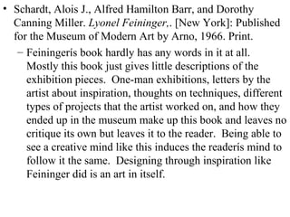 Schardt, Alois J., Alfred Hamilton Barr, and Dorothy Canning Miller.  Lyonel Feininger, . [New York]: Published for the Museum of Modern Art by Arno, 1966. Print. Feiningerís book hardly has any words in it at all.  Mostly this book just gives little descriptions of the exhibition pieces.  One-man exhibitions, letters by the artist about inspiration, thoughts on techniques, different types of projects that the artist worked on, and how they ended up in the museum make up this book and leaves no critique its own but leaves it to the reader.  Being able to see a creative mind like this induces the readerís mind to follow it the same.  Designing through inspiration like Feininger did is an art in itself. 