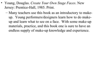 Young, Douglas.  Create Your Own Stage Faces . New Jersey: Prentice-Hall, 1985. Print. Many teachers use this book as an introductory to make-up.  Young performers/designers learn how to do make-up and learn what to see on a face.  With some make-up materials, practice, and this book one is sure to have an endless supply of make-up knowledge and experience. 