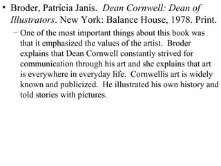 Broder, Patricia Janis.  Dean Cornwell: Dean of Illustrators . New York: Balance House, 1978. Print. One of the most important things about this book was that it emphasized the values of the artist.  Broder explains that Dean Cornwell constantly strived for communication through his art and she explains that art is everywhere in everyday life.  Cornwellís art is widely known and publicized.  He illustrated his own history and told stories with pictures. 