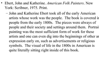 Ebert, John and Katherine.  American Folk Painters . New York: Scribner, 1975. Print. John and Katherine Ebert took all of the early American artists whose work was the people.  The book is covered in people from the early 1800s.  The pieces were always of people and their society and settings around them.  Portrait painting was the most sufficient form of work for these artists and one can even dig into the beginnings of other art expression early on, such as advertisements or religious symbols.  The visual of life in the 1800s in American is quite literally sitting right inside of this book. 
