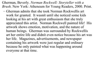 Gherman, Beverly.  Norman Rockwell: Storyteller with a Brush . New York: Atheneum for Young Readers, 2000. Print. Gherman admits that she took Norman Rockwellís art work for granted.  It wasnít until she noticed some kids looking at his art with great enthusiasm that she truly appreciated this artist.  Norman Rockwell painted life!  His artwork shows emotion, motivation, and the nature of human beings.  Gherman was surrounded by Rockwellís art her entire life and didnít even notice because his art was her life.  Magazines, advertisements, and newspaper containing his artwork were just regular and ordinary because he only painted what was happening around everyone at that time.  