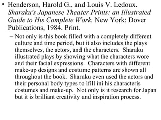Henderson, Harold G., and Louis V. Ledoux.  Sharaku's Japanese Theater Prints: an Illustrated Guide to His Complete Work.  New York: Dover Publications, 1984. Print. Not only is this book filled with a completely different culture and time period, but it also includes the plays themselves, the actors, and the characters.  Sharaku illustrated plays by showing what the characters wore and their facial expressions.  Characters with different make-up designs and costume patterns are shown all throughout the book.  Sharaku even used the actors and their personal body types to ìfill inî his characterís costumes and make-up.  Not only is it research for Japan but it is brilliant creativity and inspiration process. 