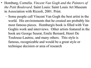Homburg, Cornelia.  Vincent Van Gogh and the Painters of the Petit Boulevard . Saint Louis: Saint Louis Art Museum in Association with Rizzoli, 2001. Print. Some people call Vincent Van Gogh the best artist in the world.  His environments that he created are probably his most famous pieces.  Homburgís book is filled with Van Goghís work and interviews.  Other artists featured in the book are George Seurat, Emile Bernard, Henri De Toulouse-Lautrec, and many others.  This style is famous, recognizable and would be a great style or technique decision or area of research 
