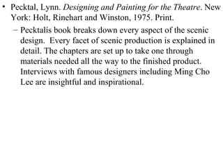 Pecktal, Lynn.  Designing and Painting for the Theatre . New York: Holt, Rinehart and Winston, 1975. Print. Pecktalís book breaks down every aspect of the scenic design.  Every facet of scenic production is explained in detail. The chapters are set up to take one through materials needed all the way to the finished product.  Interviews with famous designers including Ming Cho Lee are insightful and inspirational. 