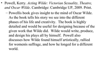 Powell, Kerry.  Acting Wilde: Victorian Sexuality, Theatre, and Oscar Wilde . Cambridge: Cambridge UP, 2009. Print. Powellís book gives insight to the mind of Oscar Wilde.  As the book tells his story we see into the different phases of his life and creativity.  The book is highly detailed and would be useful for designing because of the given work that Wilde did.  Wilde would write, produce, and design his plays all by himself.  Powell also discusses how Wilde found himself artistically, rallied for womenís suffrage, and how he longed for a different world. 