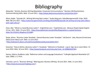 Bibliography Alexander. "Articles, Business Writing Newsletter, Corporate Communications." Business Writing Seminars, Technical Writing Skills. Web. 13 June 2011. <http://www.alexcommunications.com/articles.htm>. Allora, Ralph. "Episode 29 – Writing Winning Sales Letters." Audio blog post. SalesManagement20. 6 Apr. 2010. Web. 08 June 2011. <http://salesmanagement20.com/blog/2010/04/06/episode-29-writing-winning-sales-letters-with-ralph-allora/>. Chen, Wei. "What Is a Good Business Letter? - EnglishClub.com." EnglishClub.com - Because People Speak English. 22 Jan. 2011. Web. 13 June 2011. <http://my.englishclub.com/profiles/blogs/what-is-a-good-business-letter?id=2524315:BlogPost:913288>.   Doyle, Alison. "Business Letter Template - General Business Letter Template." Job Search - Jobs, Resume & Interview Advice from About.com. Web. 11 June 2011. <http://jobsearch.about.com/od/morejobletters/a/businessletter.htm>.   Gossimer. "How to Write a Business Letter? | Facebook." Welcome to Facebook - Log In, Sign Up or Learn More. 13 June 2010. Web. 10 June 2011. <http://www.facebook.com/note.php?note_id=399864426706>.   Hymas, Valerie, Dudderar, Jody. "Reference Letters and Language Evaluations." Fulbright Applicant Newsletter (27 Sept. 2006): 1-2. Print.   Johnston, Lynn G. "Business Writing." Web log post. Business Writing. 10 June 2011. Web. 11 June 2011. <http://www.businesswritingblog.com/>.  