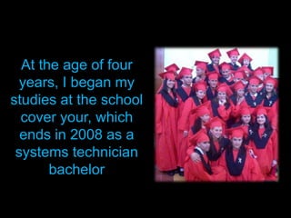 At the age of four years, I began my studies at the school cover your, which ends in 2008 as a systems technician bachelor