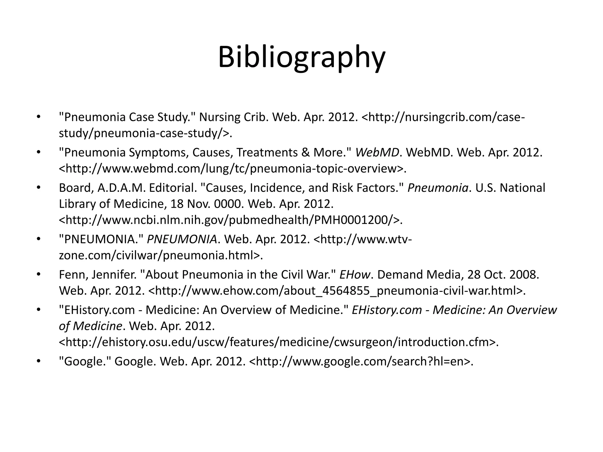 Bibliography
• "Pneumonia Case Study." Nursing Crib. Web. Apr. 2012. <http://nursingcrib.com/case-
study/pneumonia-case-study/>.
• "Pneumonia Symptoms, Causes, Treatments & More." WebMD. WebMD. Web. Apr. 2012.
<http://www.webmd.com/lung/tc/pneumonia-topic-overview>.
• Board, A.D.A.M. Editorial. "Causes, Incidence, and Risk Factors." Pneumonia. U.S. National
Library of Medicine, 18 Nov. 0000. Web. Apr. 2012.
<http://www.ncbi.nlm.nih.gov/pubmedhealth/PMH0001200/>.
• "PNEUMONIA." PNEUMONIA. Web. Apr. 2012. <http://www.wtv-
zone.com/civilwar/pneumonia.html>.
• Fenn, Jennifer. "About Pneumonia in the Civil War." EHow. Demand Media, 28 Oct. 2008.
Web. Apr. 2012. <http://www.ehow.com/about_4564855_pneumonia-civil-war.html>.
• "EHistory.com - Medicine: An Overview of Medicine." EHistory.com - Medicine: An Overview
of Medicine. Web. Apr. 2012.
<http://ehistory.osu.edu/uscw/features/medicine/cwsurgeon/introduction.cfm>.
• "Google." Google. Web. Apr. 2012. <http://www.google.com/search?hl=en>.