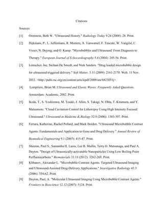 Citations
Sources:
[1] Orenstein, Beth W. "Ultrasound History." Radiology Today 9.24 (2008): 28. Print.
[2] Dijkmans, P., L. Juffermans, R. Musters, A. Vanwamel, F. Tencate, W. Vangilst, C.
Visser, N. Dejong, and O. Kamp. "Microbubbles and Ultrasound: From Diagnosis to
Therapy." European Journal of Echocardiography 5.4 (2004): 245-56. Print.
[3] Lentacker, Ine, Stefaan De Smedt, and Niek Sanders. "Drug loaded microbubble design
for ultrasound triggered delivery." Soft Matter. 5.11 (2009): 2161-2170. Web. 11 Nov.
2012. <http://pubs.rsc.org/en/content/articlepdf/2009/sm/b823051j>.
[4] Lempriere, Brian M. Ultrasound and Elastic Waves: Frequently Asked Questions.
Amsterdam: Academic, 2002. Print.
[5] Ikeda, T., S. Yoshizawa, M. Tosaki, J. Allen, S. Takagi, N. Ohta, T. Kitamura, and Y.
Matsumoto. "Cloud Cavitation Control for Lithotripsy Using High Intensity Focused
Ultrasound." Ultrasound in Medicine & Biology 32.9 (2006): 1383-397. Print.
[6] Ferrara, Katherine, Rachel Pollard, and Mark Borden. "Ultrasound Microbubble Contrast
Agents: Fundamentals and Application to Gene and Drug Delivery." Annual Review of
Biomedical Engineering 9.1 (2007): 415-47. Print.
[7] Sheeran, Paul S., Samantha H. Luois, Lee B. Mullin, Terry O. Matsunaga, and Paul A.
Dayton. "Design of Ultrasonically-activatable Nanoparticles Using Low Boiling Point
Perfluorocarbons." Biomaterials 33.11 (2012): 3262-269. Print.
[8] Klibanov, Alexander L. "Microbubble Contrast Agents: Targeted Ultrasound Imaging
and Ultrasound-Assisted Drug-Delivery Applications." Investigative Radiology 43.3
(2006): 354-62. Print.
[9] Dayton, Paul, A. "Molecular Ultrasound Imaging Using Microbubble Contrast Agents."
Frontiers in Bioscience 12.12 (2007): 5124. Print.
 