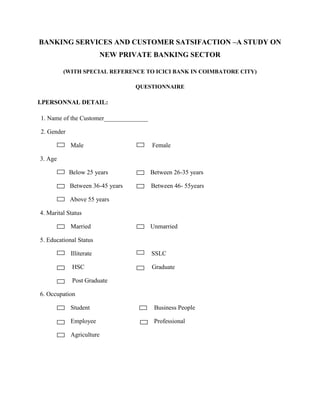 BANKING SERVICES AND CUSTOMER SATSIFACTION –A STUDY ON
NEW PRIVATE BANKING SECTOR
(WITH SPECIAL REFERENCE TO ICICI BANK IN COIMBATORE CITY)
QUESTIONNAIRE
I.PERSONNAL DETAIL:
1. Name of the Customer______________
2. Gender
Male Female
3. Age
Below 25 years Between 26-35 years
Between 36-45 years Between 46- 55years
Above 55 years
4. Marital Status
Married Unmarried
5. Educational Status
Illiterate SSLC
HSC Graduate
Post Graduate
6. Occupation
Student Business People
Employee Professional
Agriculture
 