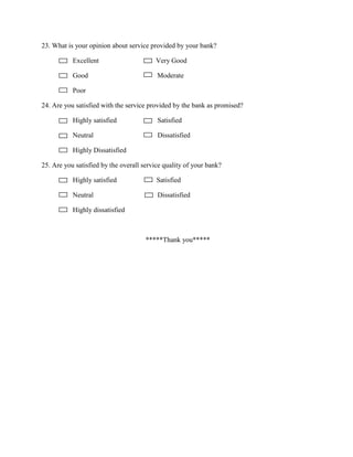 23. What is your opinion about service provided by your bank?
Excellent Very Good
Good Moderate
Poor
24. Are you satisfied with the service provided by the bank as promised?
Highly satisfied Satisfied
Neutral Dissatisfied
Highly Dissatisfied
25. Are you satisfied by the overall service quality of your bank?
Highly satisfied Satisfied
Neutral Dissatisfied
Highly dissatisfied
*****Thank you*****
 