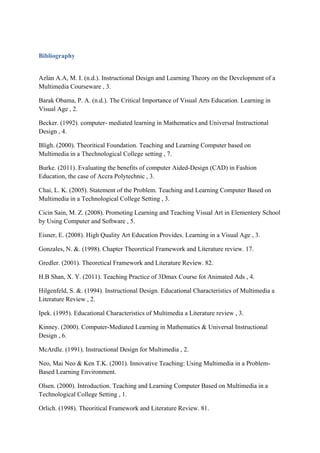 Bibliography
Azlan A.A, M. I. (n.d.). Instructional Design and Learning Theory on the Development of a
Multimedia Courseware , 3.
Barak Obama, P. A. (n.d.). The Critical Importance of Visual Arts Education. Learning in
Visual Age , 2.
Becker. (1992). computer- mediated learning in Mathematics and Universal Instructional
Design , 4.
Bligh. (2000). Theoritical Foundation. Teaching and Learning Computer based on
Multimedia in a Thechnological College setting , 7.
Burke. (2011). Evaluating the benefits of computer Aided-Design (CAD) in Fashion
Education, the case of Accra Polytechnic , 3.
Chai, L. K. (2005). Statement of the Problem. Teaching and Learning Computer Based on
Multimedia in a Technological College Setting , 3.
Cicin Sain, M. Z. (2008). Promoting Learning and Teaching Visual Art in Elementery School
by Using Computer and Software , 5.
Eisner, E. (2008). High Quality Art Education Provides. Learning in a Visual Age , 3.
Gonzales, N. &. (1998). Chapter Theoretical Framework and Literature review. 17.
Gredler. (2001). Theoretical Framework and Literature Review. 82.
H.B Shan, X. Y. (2011). Teaching Practice of 3Dmax Course fot Animated Ads , 4.
Hilgenfeld, S. &. (1994). Instructional Design. Educational Characteristics of Multimedia a
Literature Review , 2.
Ipek. (1995). Educational Characteristics of Multimedia a Literature review , 3.
Kinney. (2000). Computer-Mediated Learning in Mathematics & Universal Instructional
Design , 6.
McArdle. (1991). Instructional Design for Multimedia , 2.
Neo, Mai Neo & Ken T.K. (2001). Innovative Teaching: Using Multimedia in a Problem-
Based Learning Environment.
Olsen. (2000). Introduction. Teaching and Learning Computer Based on Multimedia in a
Technological College Setting , 1.
Orlich. (1998). Theoritical Framework and Literature Review. 81.
 