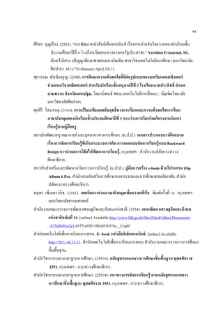 94
ศิริพร บุญเรือง. (2555). “การพัฒนาหนังสืออิเล็กทรอนิกส์ เรื่องการอ่านจับใจความของนักเรียนชั้น
ประถมศึกษาปีที่ 4 โรงเรียนวัดดอนหวาย (นครรัฐประสาท).” Veridian E-Journal, SU.
ค้นคว้าอิสระ ปริญญาศึกษาศาสตรมหาบัณฑิต สาขาวิชาเทคโนโลยีการศึกษา มหาวิทยาลัย
ศิลปากร. 6(1),770 (January-April 2013).
ศุภวรรณ ทับทิมจรูญ. (2548). การศึกษาความพึงพอใจที่มีต่อรูปแบบของบทเรียนคอมพิวเตอร์
ช่วยสอนวิชาคณิตศาสตร์ สาหรับนักเรียนชั้นอนุบาลปีที่ 2 โรงเรียนนาคประสิทธิ์ อาเภอ
สามพราน จังหวัดนครปฐม. วิทยานิพนธ์ ศศ.ม.(เทคโนโลยีการศึกษา) : บัณฑิตวิทยาลัย
มหาวิทยาลัยศิลปากร.
ศุภศิริ โสมาเกตุ. (2544). การเปรียบเทียบผลสัมฤทธิ์ทางการเรียนและความพึงพอใจการเรียน
ภาษาอังกฤษของนักเรียนชั้นประถมศึกษาปีที่ 5 ระหว่างการเรียนโดยโครงงานกับการ
เรียนรู้ตามคู่มือครู
สถาบันพัฒนาครู คณาจารย์และบุคลากรทางการศึกษา. (ม.ป.ป.). เอกสารประกอบการฝึกอบรม
เรื่องการจัดการเรียนรู้ที่เน้นกระบวนการคิด การออกแบบจัดการเรียนรู้แบบ Backward
Design การนาผลการวิจัยไปพัฒนาการเรียนรู้. กรุงเทพฯ : สานักงานปลัดกระทรวง
ศึกษาธิการ.
สถาบันส่งเสริมและพัฒนานวัตกรรมการเรียนรู้. (ม.ป.ป.). คู่มือการสร้าง e-book ด้วยโปรแกรม Flip
Album 6 Pro. สานักงานส่งเสริมการศึกษานอกระบบและการศึกษาตามอัธยาศัย, สานัก
ปลัดกระทรวงศึกษาธิการ.
สมุทร เซ็นเชาวนิช. (2542). เทคนิคการอ่านภาษาอังกฤษเพื่อความเข้าใจ. พิมพ์ครั้งที่ 10. กรุงเทพฯ :
มหาวิทยาลัยธรรมศาสตร์.
สานักงานคณะกรรมการพัฒนาเศรษฐกิจและสังคมแห่งชาติ. (2554). แผนพัฒนาเศรษฐกิจและสังคม
แห่งชาติฉบับที่ 11. [online] Available http://www.ldd.go.th/files/FilesFolders/Documents
/475ef649-a2a1-4355-a038-106c03f1476a__O.pdf
สานักเทคโนโลยีเพื่อการเรียนการสอน. E- book หนังสืออิเล็กทรอนิกส์. [online] Available
http://203.146.15.11. สานักเทคโนโลยีเพื่อการเรียนการสอน สานักงานคณะกรรมการการศึกษา
ขั้นพื้นฐาน.
สานักวิชาการและมาตรฐานการศึกษา. (2551ก). หลักสูตรแกนกลางการศึกษาขั้นพื้นฐาน พุทธศักราช
2551. กรุงเทพฯ : กระทรวงศึกษาธิการ.
สานักวิชาการและมาตรฐานการศึกษา. (2551ข). แนวทางการจัดการเรียนรู้ ตามหลักสูตรแกนกลาง
การศึกษาขั้นพื้นฐาน พุทธศักราช 2551. กรุงเทพฯ : กระทรวงศึกษาธิการ.
 